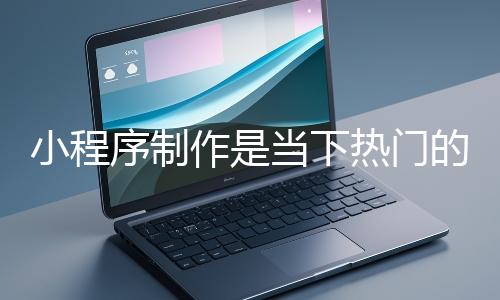 小程序制作是当下热门的数字化工具开发方式